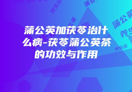 蒲公英加茯苓治什么病-茯苓蒲公英茶的功效与作用