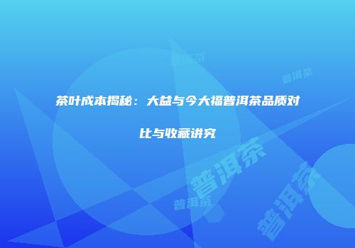 茶叶成本揭秘：大益与今大福普洱茶品质对比与收藏讲究