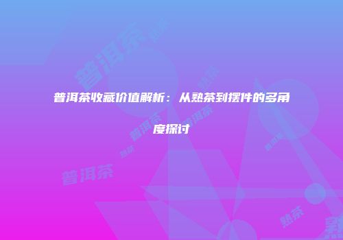 普洱茶收藏价值解析：从熟茶到摆件的多角度探讨