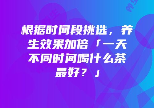 根据时间段挑选，养生效果加倍「一天不同时间喝什么茶最好？」