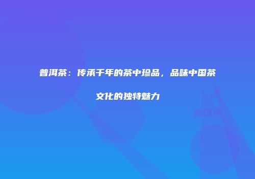 普洱茶：传承千年的茶中珍品，品味中国茶文化的独特魅力