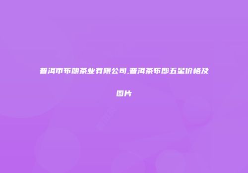 普洱市布朗茶业有限公司,普洱茶布郎五星价格及图片