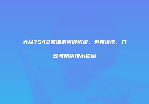 大益7542普洱茶真假辨析：包装批次、口感与防伪技术揭秘