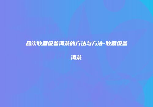 品饮收藏级普洱茶的方法与方法-收藏级普洱茶