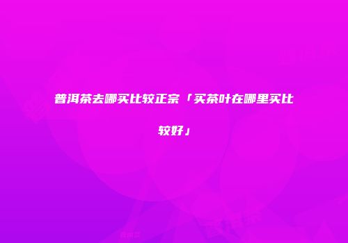 普洱茶去哪买比较正宗「买茶叶在哪里买比较好」