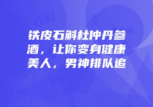 铁皮石斛杜仲丹参酒，让你变身健康美人，男神排队追