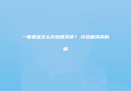 一般家庭怎么存放普洱茶？,存放普洱茶的桶