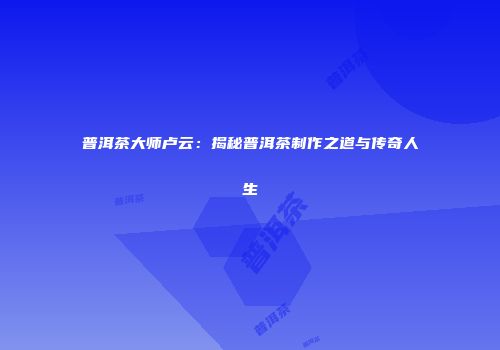 普洱茶大师卢云：揭秘普洱茶制作之道与传奇人生