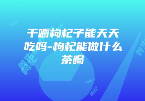 干嚼枸杞子能天天吃吗-枸杞能做什么茶喝