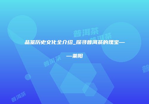 品鉴历史文化全介绍_探寻普洱茶的瑰宝——莱阳