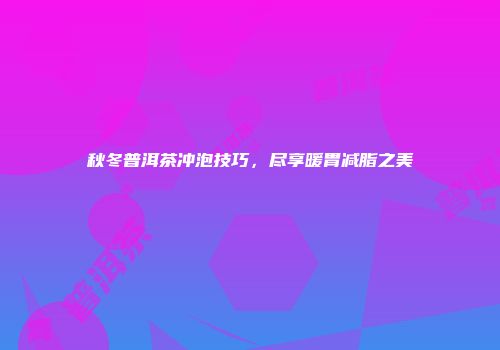 秋冬普洱茶冲泡技巧，尽享暖胃减脂之美