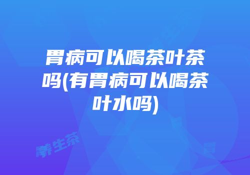 胃病可以喝茶叶茶吗(有胃病可以喝茶叶水吗)