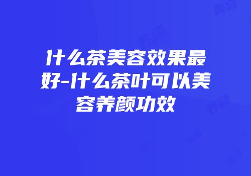 什么茶美容效果最好-什么茶叶可以美容养颜功效