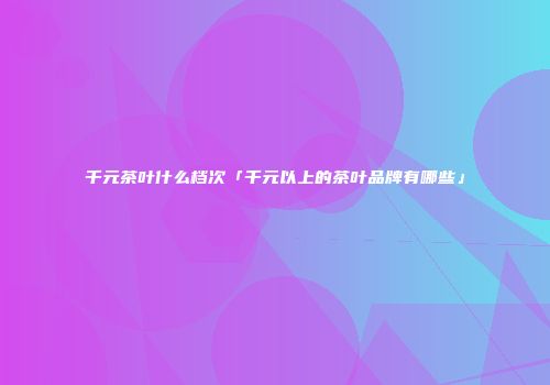 千元茶叶什么档次「千元以上的茶叶品牌有哪些」