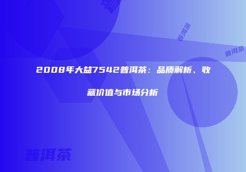 2008年大益7542普洱茶：品质解析、收藏价值与市场分析