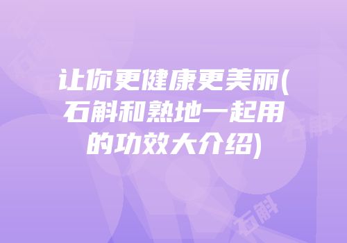 让你更健康更美丽(石斛和熟地一起用的功效大介绍)