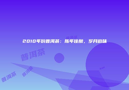 2010年份普洱茶：陈年佳酿，岁月韵味