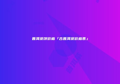 普洱茶饼价格「古普洱茶价格表」