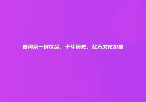 普洱茶一份饮品，千年历史，亿万文化价值
