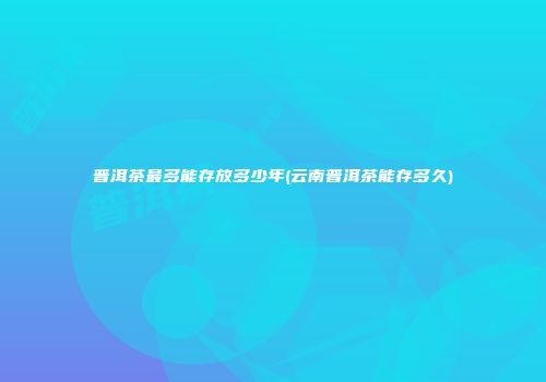 普洱茶最多能存放多少年(云南普洱茶能存多久)