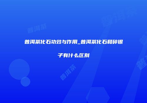 普洱茶化石功效与作用_普洱茶化石和碎银子有什么区别