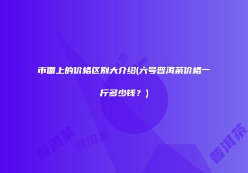 市面上的价格区别大介绍(六号普洱茶价格一斤多少钱？)