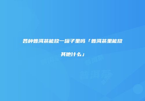 各种普洱茶能放一罐子里吗「普洱茶里能放其他什么」