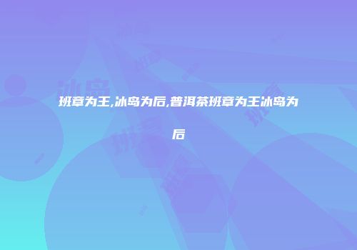 班章为王,冰岛为后,普洱茶班章为王冰岛为后