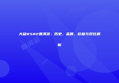 大益8582普洱茶：历史、品质、价格与对比解析