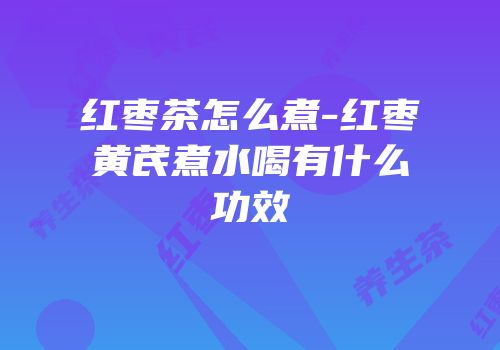 红枣茶怎么煮-红枣黄芪煮水喝有什么功效