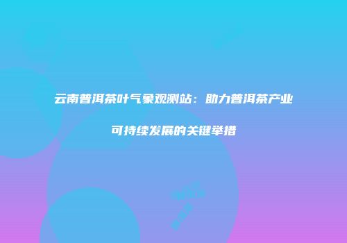 云南普洱茶叶气象观测站：助力普洱茶产业可持续发展的关键举措