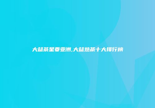 大益茶星要亚洲,大益熟茶十大排行榜