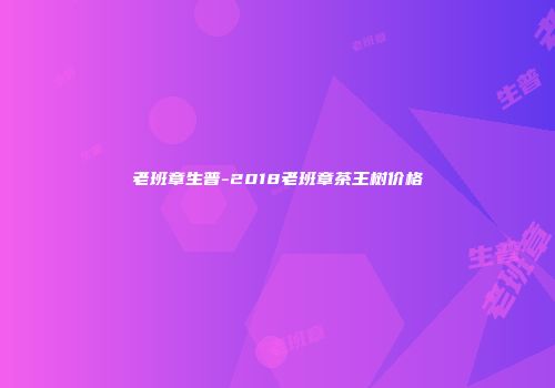 老班章生普-2018老班章茶王树价格
