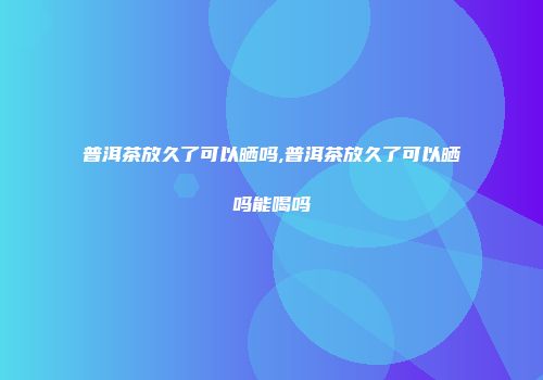 普洱茶放久了可以晒吗,普洱茶放久了可以晒吗能喝吗