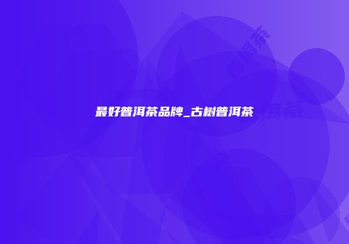 最好普洱茶品牌_古树普洱茶