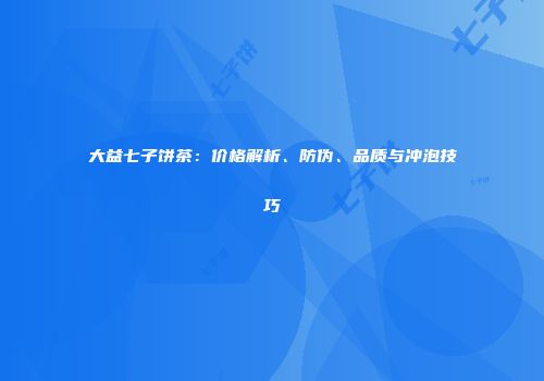 大益七子饼茶：价格解析、防伪、品质与冲泡技巧