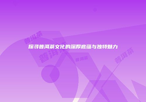 探寻普洱茶文化的深厚底蕴与独特魅力