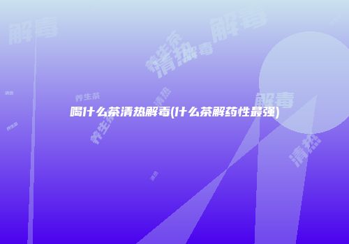 喝什么茶清热解毒(什么茶解药性最强)