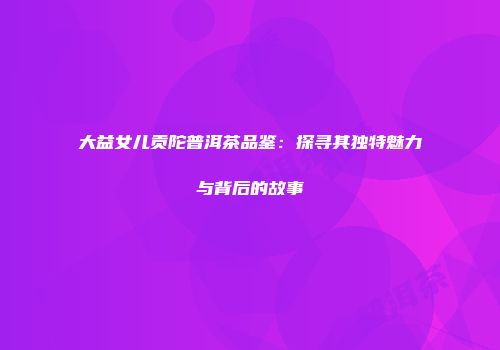 大益女儿贡陀普洱茶品鉴：探寻其独特魅力与背后的故事