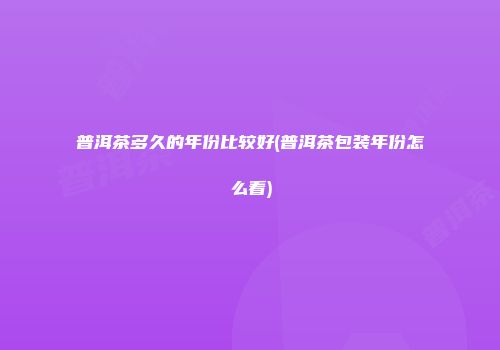 普洱茶多久的年份比较好(普洱茶包装年份怎么看)