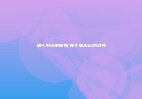 陈年旧茶能喝吗,陈年普洱茶的功效