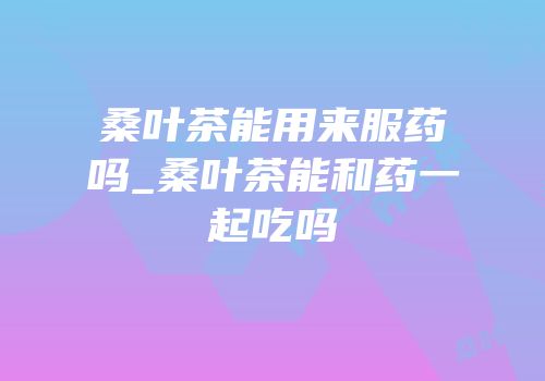 桑叶茶能用来服药吗_桑叶茶能和药一起吃吗