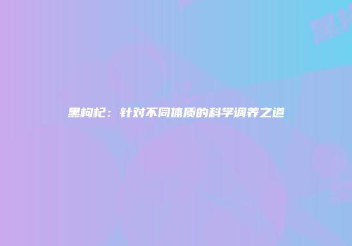 黑枸杞：针对不同体质的科学调养之道