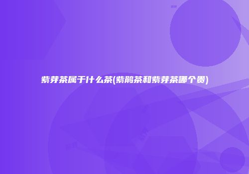 紫芽茶属于什么茶(紫鹃茶和紫芽茶哪个贵)