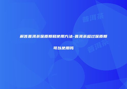 解答普洱茶保质期和使用方法-普洱茶超过保质期可以使用吗