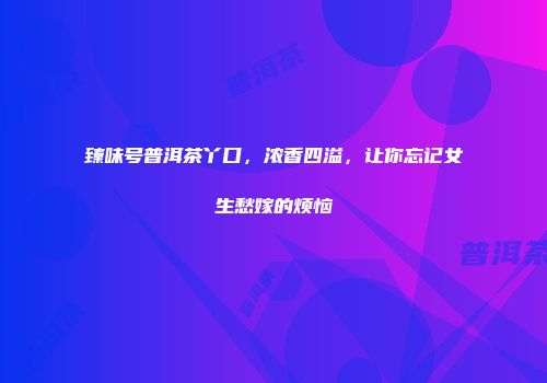臻味号普洱茶丫口，浓香四溢，让你忘记女生愁嫁的烦恼