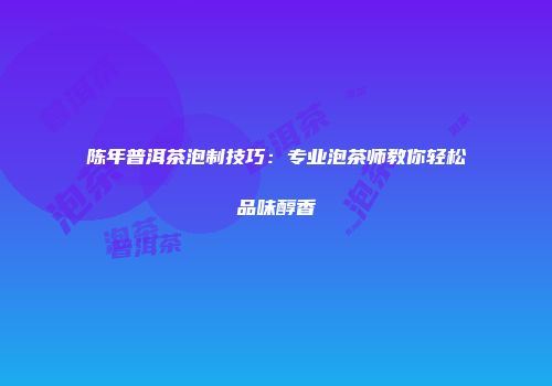 陈年普洱茶泡制技巧：专业泡茶师教你轻松品味醇香