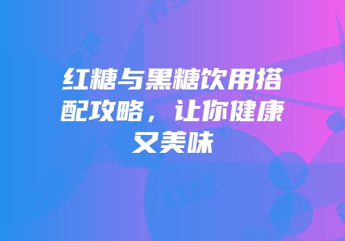 红糖与黑糖饮用搭配攻略，让你健康又美味