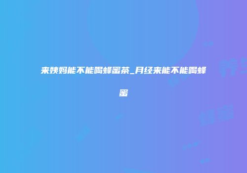 来姨妈能不能喝蜂蜜茶_月经来能不能喝蜂蜜