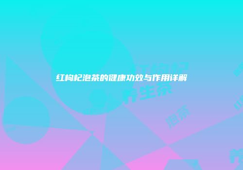红枸杞泡茶的健康功效与作用详解